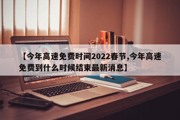 【今年高速免费时间2022春节,今年高速免费到什么时候结束最新消息】